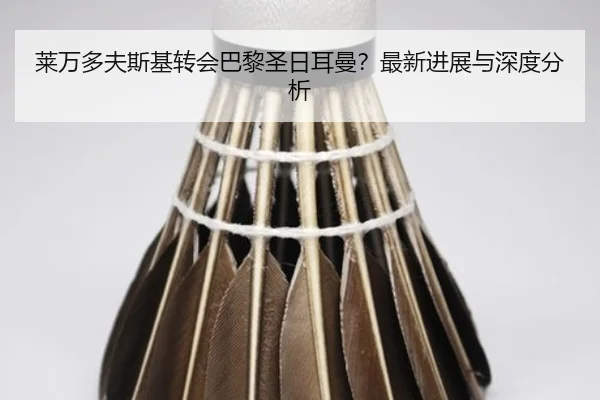 莱万多夫斯基转会巴黎圣日耳曼？最新进展与深度分析